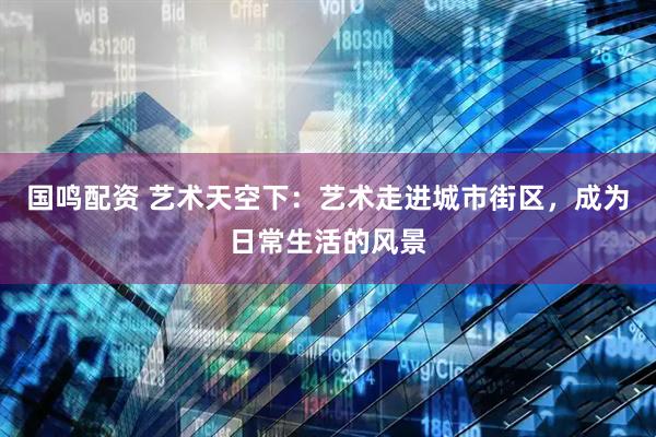 国鸣配资 艺术天空下：艺术走进城市街区，成为日常生活的风景