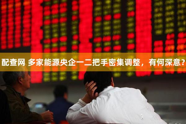 配查网 多家能源央企一二把手密集调整，有何深意？