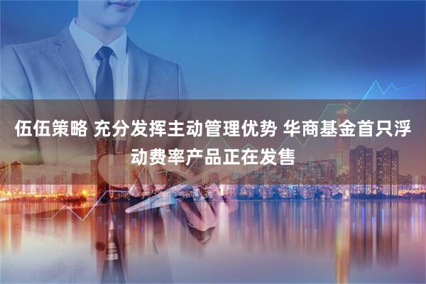 伍伍策略 充分发挥主动管理优势 华商基金首只浮动费率产品正在发售
