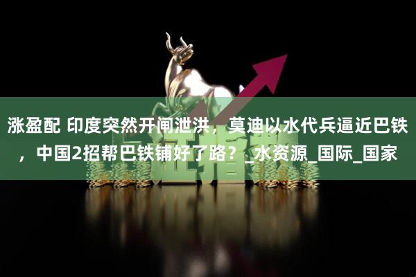 涨盈配 印度突然开闸泄洪，莫迪以水代兵逼近巴铁，中国2招帮巴铁铺好了路？_水资源_国际_国家