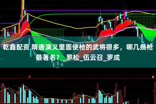 乾鑫配资 隋唐演义里面使枪的武将很多，哪几条枪最著名？_罗松_伍云召_罗成