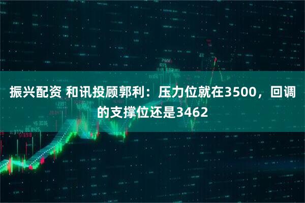 振兴配资 和讯投顾郭利：压力位就在3500，回调的支撑位还是3462