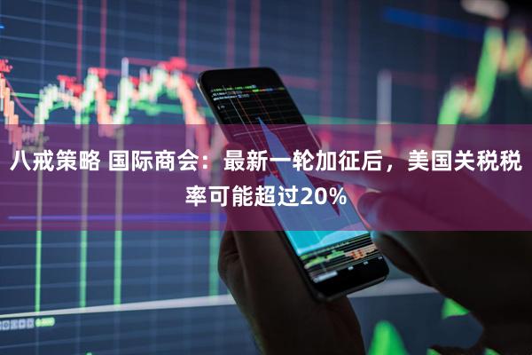 八戒策略 国际商会：最新一轮加征后，美国关税税率可能超过20%