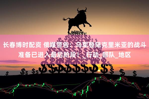 长春博时配资 俄媒警告：乌军登陆克里米亚的战斗准备已进入最后阶段！_行动_部队_地区