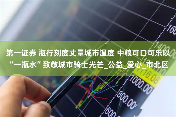 第一证券 瓶行刻度丈量城市温度 中粮可口可乐以“一瓶水”致敬城市骑士光芒_公益_爱心_市北区