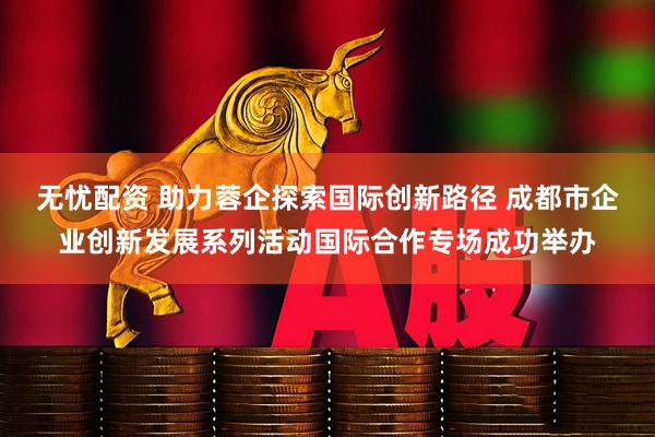 无忧配资 助力蓉企探索国际创新路径 成都市企业创新发展系列活动国际合作专场成功举办