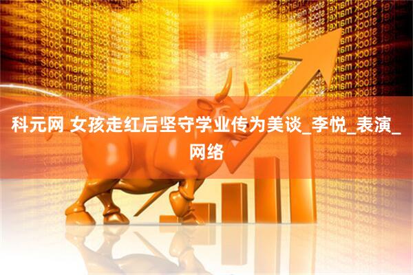 科元网 女孩走红后坚守学业传为美谈_李悦_表演_网络