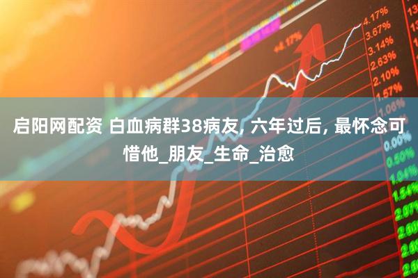 启阳网配资 白血病群38病友, 六年过后, 最怀念可惜他_朋友_生命_治愈