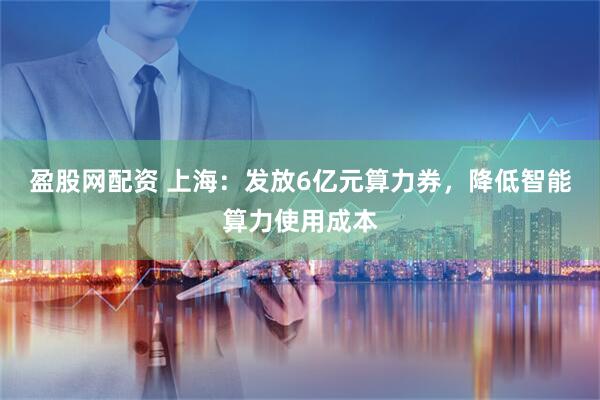 盈股网配资 上海：发放6亿元算力券，降低智能算力使用成本
