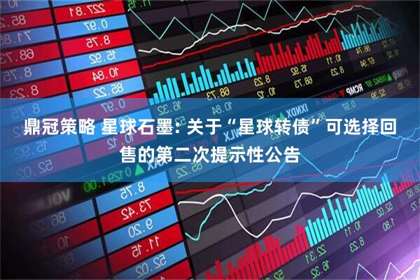 鼎冠策略 星球石墨: 关于“星球转债”可选择回售的第二次提示性公告
