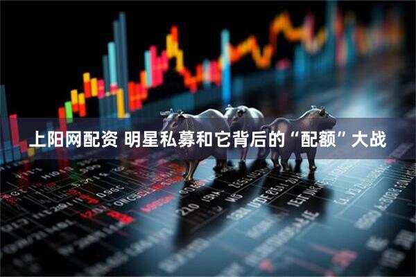 上阳网配资 明星私募和它背后的“配额”大战