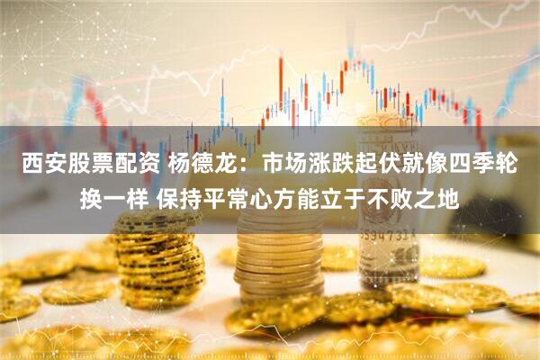 西安股票配资 杨德龙：市场涨跌起伏就像四季轮换一样 保持平常心方能立于不败之地
