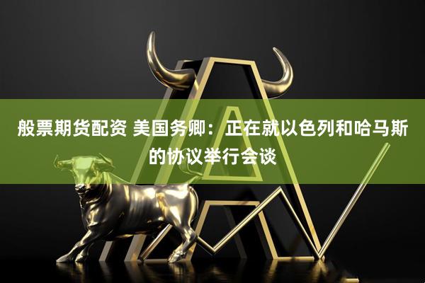 般票期货配资 美国务卿：正在就以色列和哈马斯的协议举行会谈