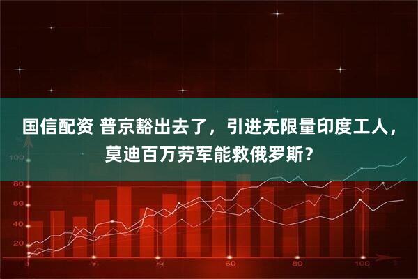 国信配资 普京豁出去了,引进无限量印度工人,莫迪百万劳军能救俄罗斯?