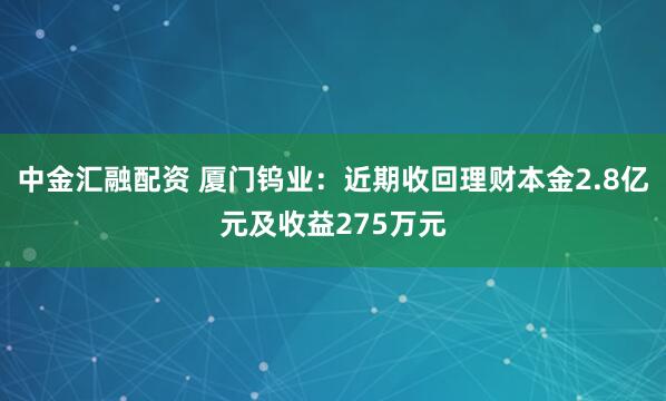 中金汇融配资 厦门钨业：近期收回理财本金2.8亿元及收益275万元