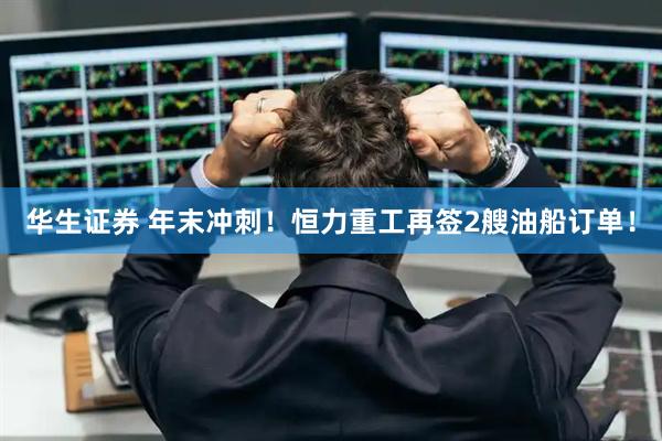 华生证券 年末冲刺！恒力重工再签2艘油船订单！