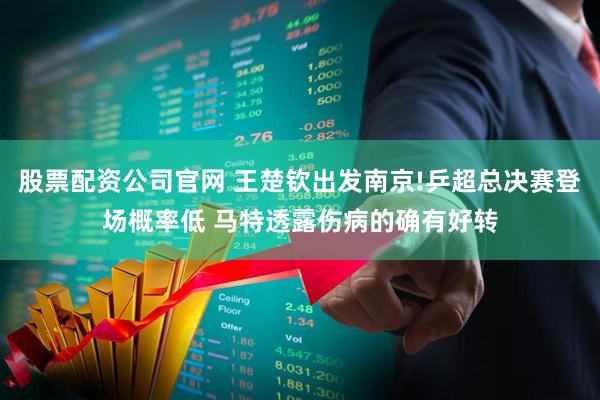 股票配资公司官网 王楚钦出发南京!乒超总决赛登场概率低 马特透露伤病的确有好转
