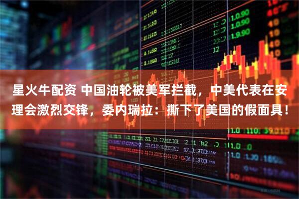 星火牛配资 中国油轮被美军拦截，中美代表在安理会激烈交锋，委内瑞拉：撕下了美国的假面具！