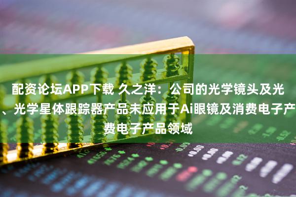 配资论坛APP下载 久之洋：公司的光学镜头及光学元件、光学星体跟踪器产品未应用于Ai眼镜及消费电子产品领域