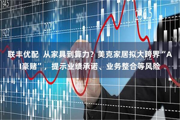 联丰优配  从家具到算力？美克家居拟大跨界“AI豪赌”，提示业绩承诺、业务整合等风险