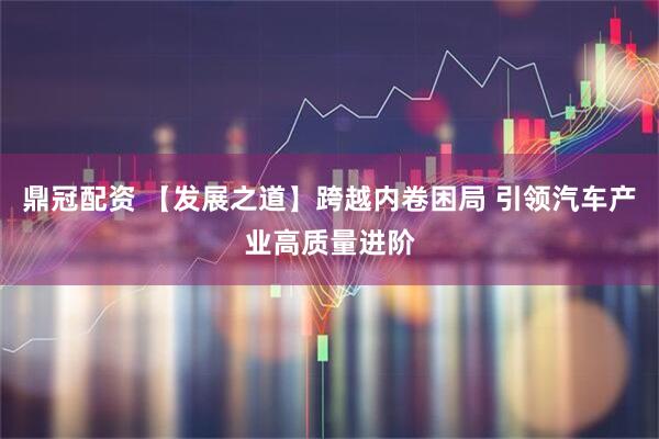 鼎冠配资 【发展之道】跨越内卷困局 引领汽车产业高质量进阶