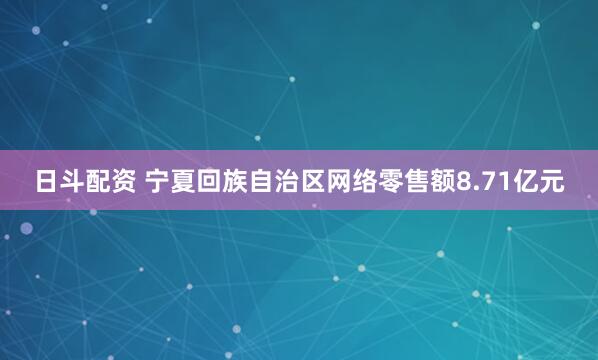 日斗配资 宁夏回族自治区网络零售额8.71亿元