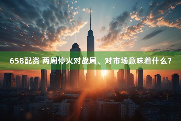 658配资 两周停火对战局、对市场意味着什么？