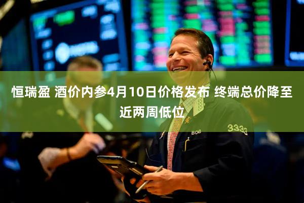 恒瑞盈 酒价内参4月10日价格发布 终端总价降至近两周低位