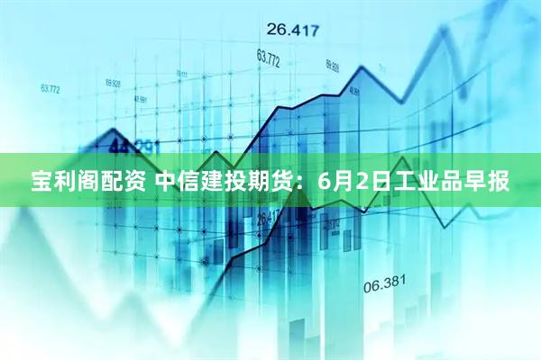 宝利阁配资 中信建投期货：6月2日工业品早报