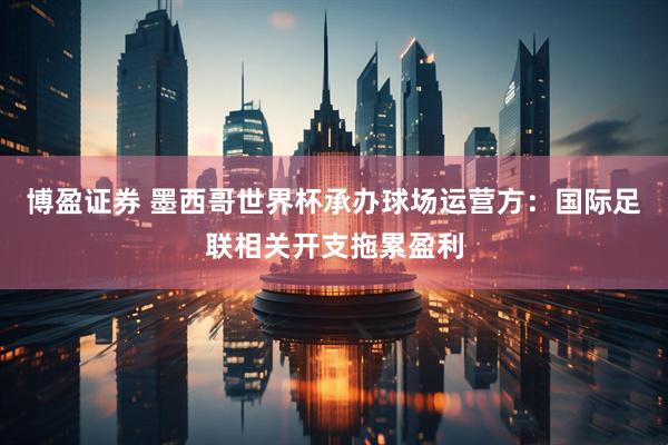 博盈证券 墨西哥世界杯承办球场运营方：国际足联相关开支拖累盈利