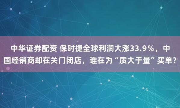 中华证券配资 保时捷全球利润大涨33.9％，中国经销商却在关门闭店，谁在为“质大于量”买单？